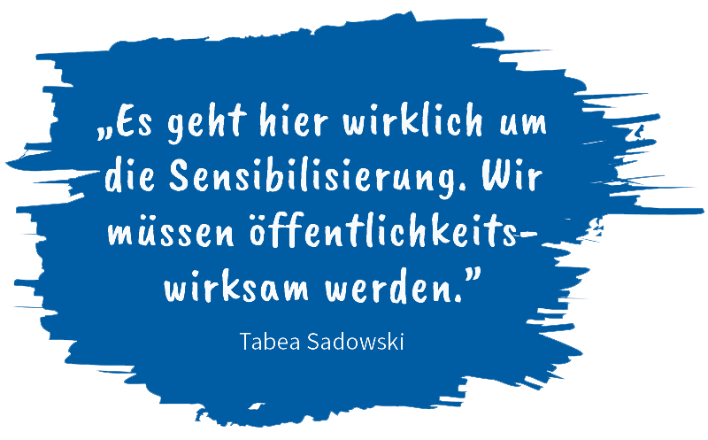 „Es geht hier wirklich um die Sensibilisierung. Wir müssen öffentlichkeits- wirksam werden.” Zitat von Tabea Sadowski